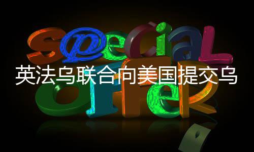 英法烏聯(lián)合向美國提交烏克蘭和平計(jì)劃，尋求解決沖突的新路徑