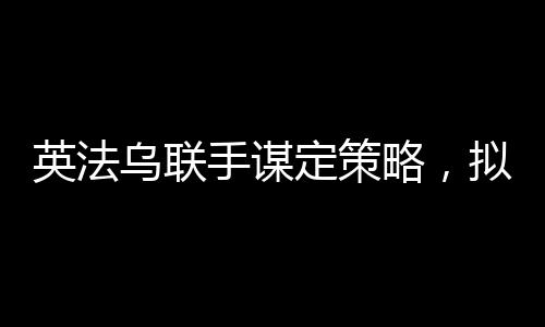 英法烏聯(lián)手謀定策略，擬定結(jié)束俄烏沖突的多元化合作計劃