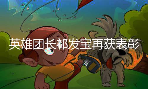 英雄團長祁發(fā)寶再獲表彰——榮譽背后的英勇與擔(dān)當(dāng)