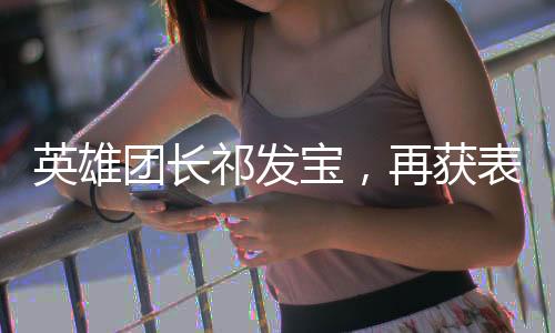 英雄團(tuán)長(zhǎng)祁發(fā)寶，再獲表彰的榮耀時(shí)刻