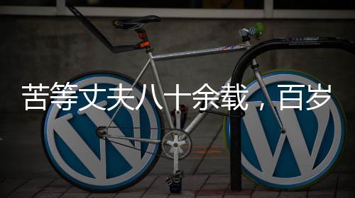 苦等丈夫八十余載，百歲老人離世前終得釋然——一生守望的愛情傳奇