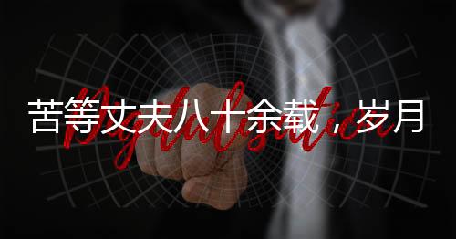 苦等丈夫八十余載，歲月滄桑中的堅韌之心——紀念一位平凡女性歷經風霜人生的離世