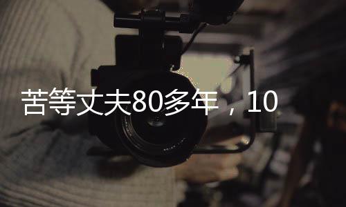 苦等丈夫80多年，103歲的她離世，一生一世的執(zhí)著守望
