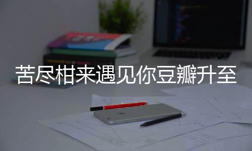 苦盡柑來遇見你豆瓣升至9.4分，備受矚目的佳作引發(fā)全網(wǎng)熱議