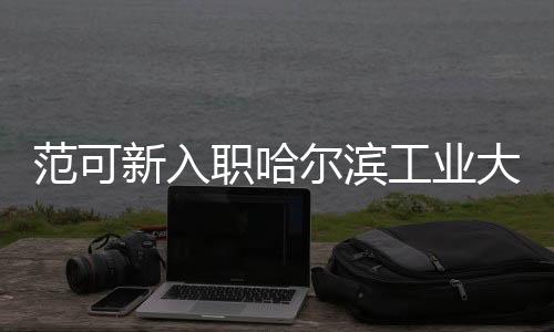 范可新入職哈爾濱工業(yè)大學(xué)，全新篇章，共創(chuàng)輝煌