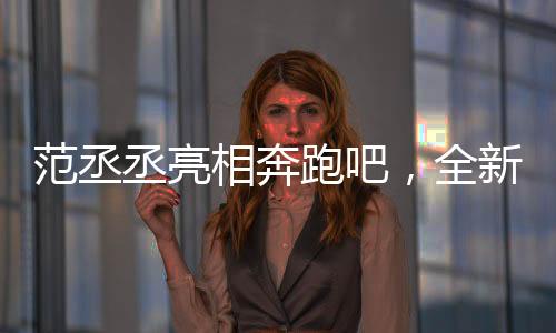 范丞丞亮相奔跑吧，全新篇章，期待滿滿