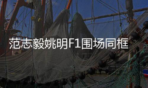范志毅姚明F1圍場同框，體育界的跨界盛事
