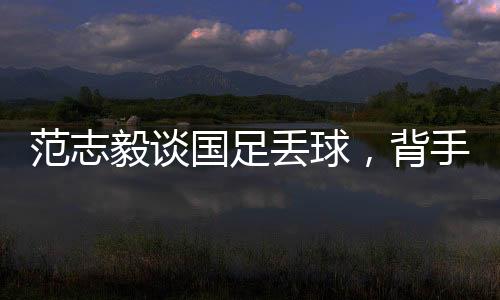 范志毅談國足丟球，背手防守有效嗎？