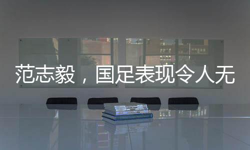 范志毅，國足表現(xiàn)令人無法總結(jié)，期待重塑榮光