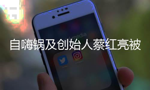 自嗨鍋及創(chuàng)始人蔡紅亮被限消，背后的故事與反思