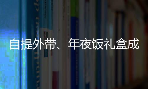 自提外帶、年夜飯禮盒成新寵，蛇年年夜飯有哪些新風(fēng)向？