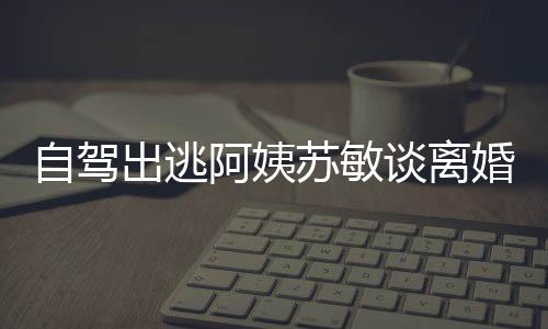 自駕出逃阿姨蘇敏談離婚心情好，人生新篇章的開(kāi)啟