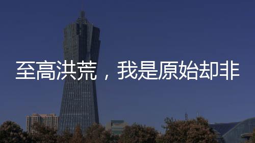 至高洪荒，我是原始卻非三清。