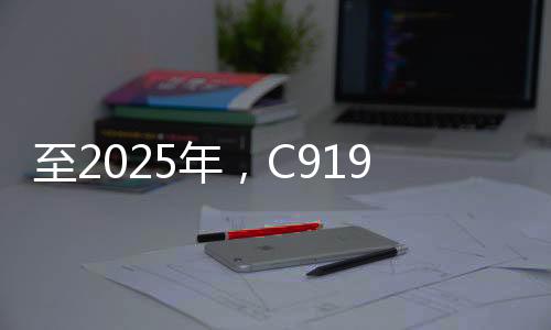 至2025年，C919大型客機(jī)年產(chǎn)能預(yù)計(jì)達(dá)五十架——國(guó)產(chǎn)航空產(chǎn)業(yè)的騰飛之路