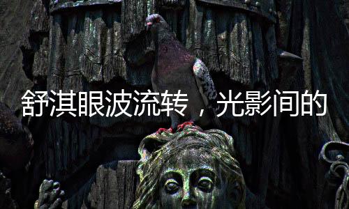 舒淇眼波流轉(zhuǎn)，光影間的魅力與情感的演繹