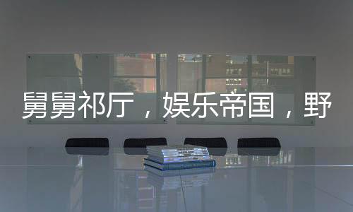 舅舅祁廳，娛樂帝國(guó)，野狗看門