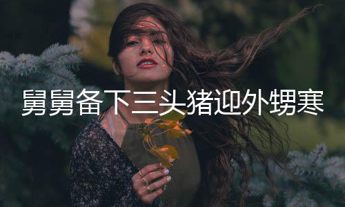 舅舅備下三頭豬迎外甥寒假，大家庭溫馨團聚