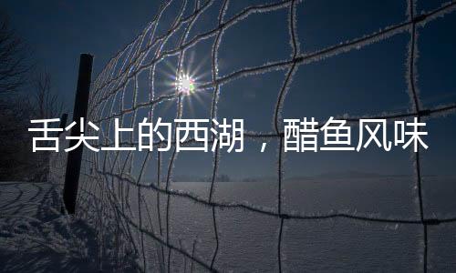 舌尖上的西湖，醋魚風味讓司機師傅沉默