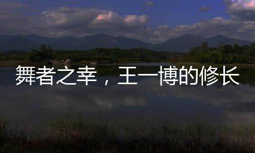 舞者之幸，王一博的修長美腿解讀