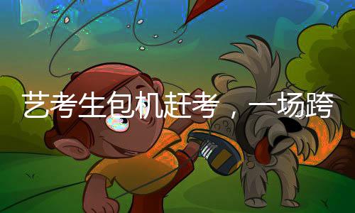 藝考生包機(jī)趕考，一場跨越時(shí)空的藝術(shù)使命