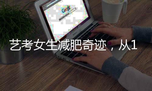 藝考女生減肥奇跡，從136斤到87斤的獨(dú)特經(jīng)歷
