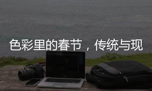 色彩里的春節(jié)，傳統(tǒng)與現(xiàn)代的融合之美