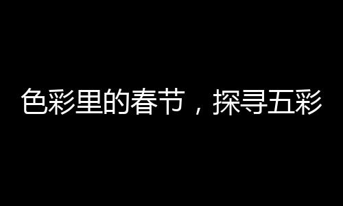 色彩里的春節(jié)，探尋五彩斑斕的節(jié)日風(fēng)情