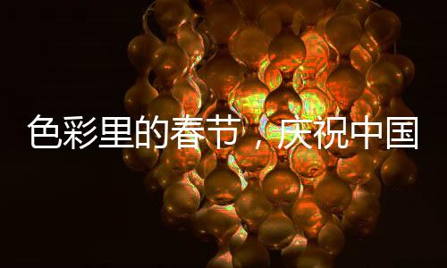 色彩里的春節(jié)，慶祝中國(guó)傳統(tǒng)新年的五彩斑斕