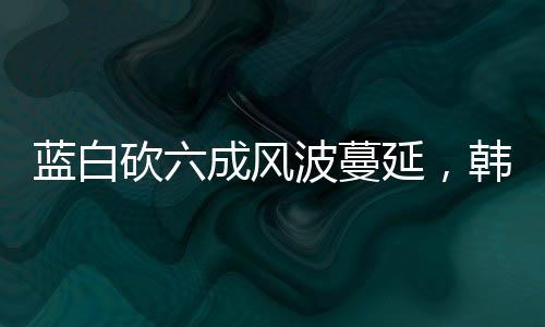 藍(lán)白砍六成風(fēng)波蔓延，韓國(guó)瑜也受影響波及