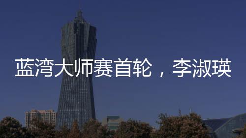 藍灣大師賽首輪，李淑瑛領(lǐng)跑中國軍團