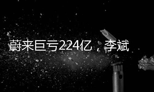蔚來巨虧224億，李斌詳解虧損原因及未來展望