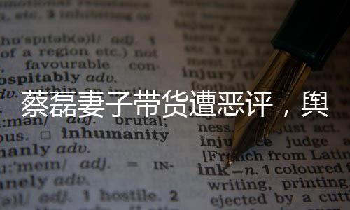 蔡磊妻子帶貨遭惡評，輿論風波下的家庭挑戰(zhàn)