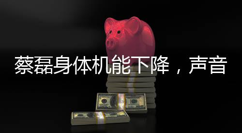 蔡磊身體機(jī)能下降，聲音變模糊，引發(fā)關(guān)注熱潮