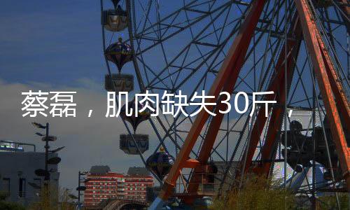 蔡磊，肌肉缺失30斤，斗士精神依舊璀璨