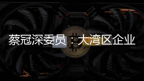 蔡冠深委員：大灣區(qū)企業(yè)“并船出海”開新局