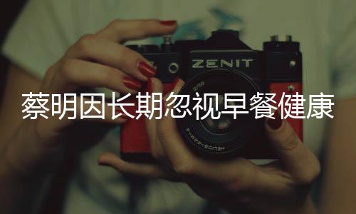 蔡明因長(zhǎng)期忽視早餐健康，膽摘除——警示健康生活從早餐開始
