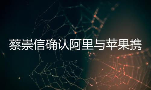 蔡崇信確認(rèn)阿里與蘋果攜手合作，共創(chuàng)智能生態(tài)新篇章