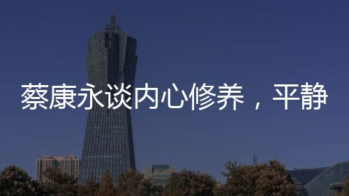 蔡康永談內(nèi)心修養(yǎng)，平靜超越快樂的力量