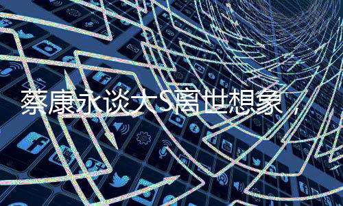 蔡康永談大S離世想象，移民遠(yuǎn)方，生死之間的情感糾葛與人生感悟