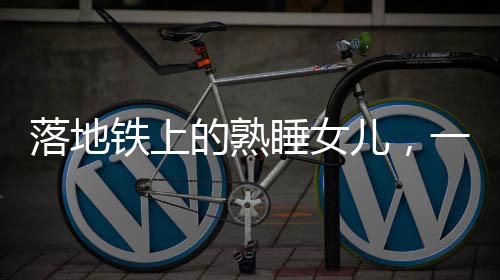 落地鐵上的熟睡女兒，一場關(guān)乎粗心與關(guān)愛的警示