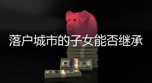 落戶城市的子女能否繼承老家宅基地？解讀相關(guān)法律規(guī)定與注意事項(xiàng)