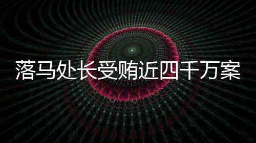 落馬處長受賄近四千萬案揭秘，揭秘貪腐背后的真相