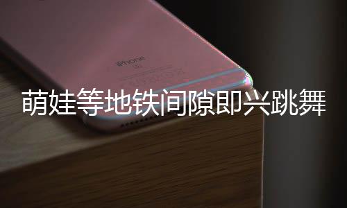 萌娃等地鐵間隙即興跳舞，酷炫十足驚艷路人