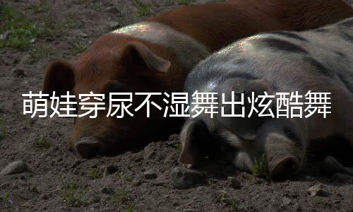 萌娃穿尿不濕舞出炫酷舞姿，音樂的魔力無限大