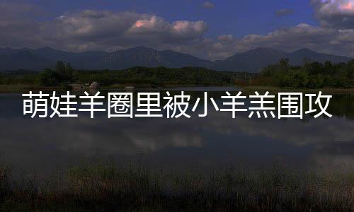 萌娃羊圈里被小羊羔圍攻——一次人與自然的和諧互動
