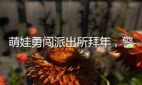 萌娃勇闖派出所拜年，警察暖心舉高高