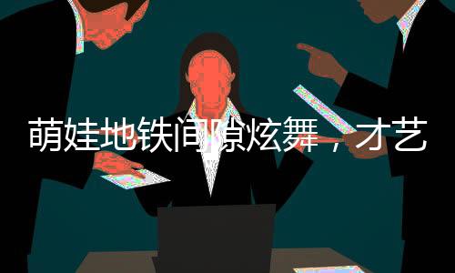 萌娃地鐵間隙炫舞，才藝驚人獲贊無(wú)數(shù)