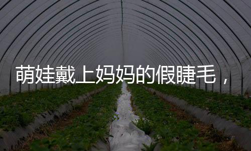 萌娃戴上媽媽的假睫毛，孩童探索假睫毛之奇妙體驗(yàn)之旅