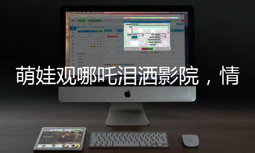 萌娃觀哪吒淚灑影院，情感共鳴觸動(dòng)心靈