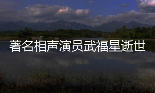 著名相聲演員武福星逝世，享年XX歲，一生奉獻(xiàn)藝術(shù)舞臺
